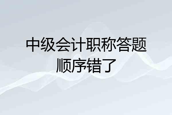 中级会计职称答题顺序错了