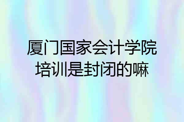 厦门国家会计学院培训是封闭的嘛