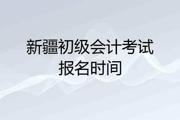 新疆初级会计考试报名时间