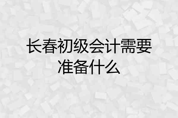 长春初级会计需要准备什么