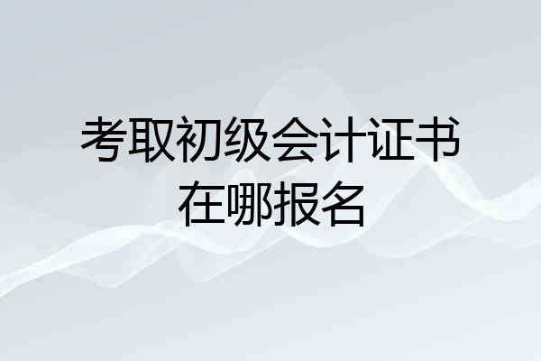 考取初级会计证书在哪报名