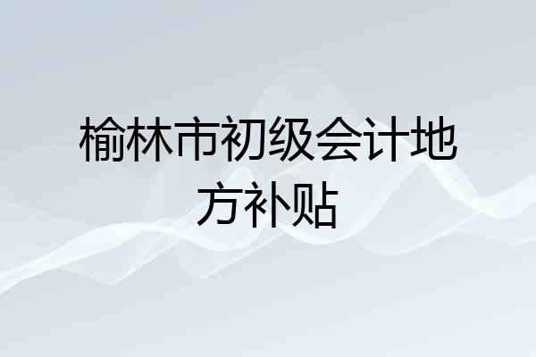 榆林市初级会计地方补贴
