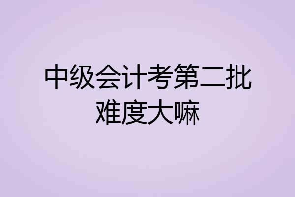 中级会计考第二批难度大嘛