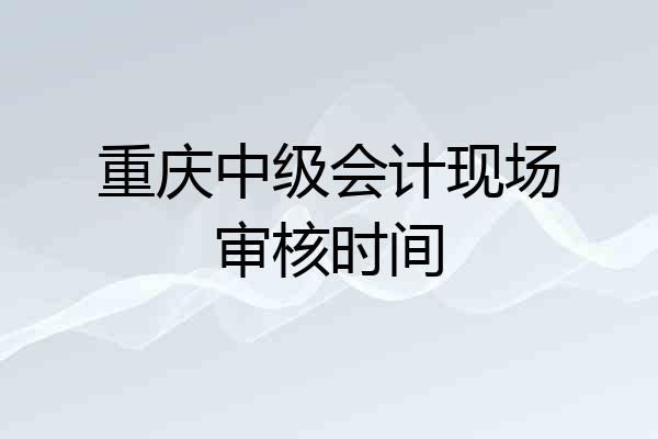 重庆中级会计现场审核时间