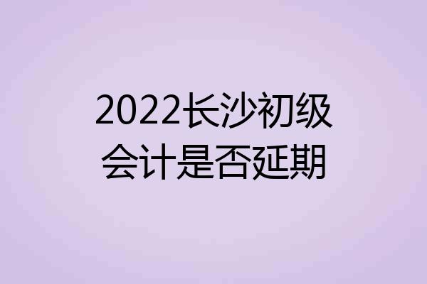 2022长沙初级会计是否延期