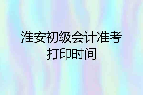 淮安初级会计准考打印时间