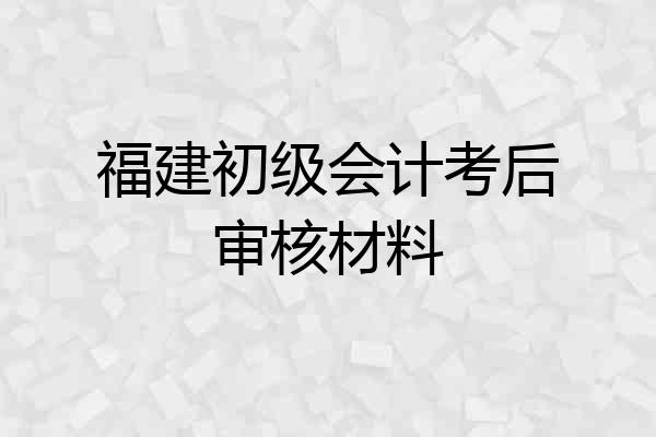 福建初级会计考后审核材料