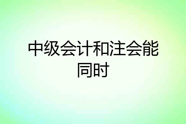 中级会计和注会能同时