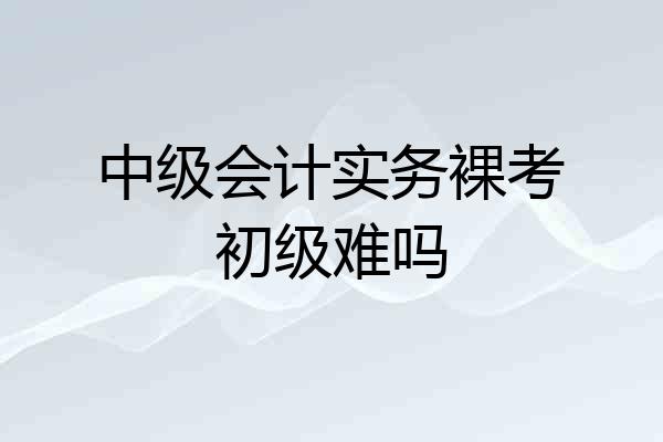 中级会计实务裸考初级难吗