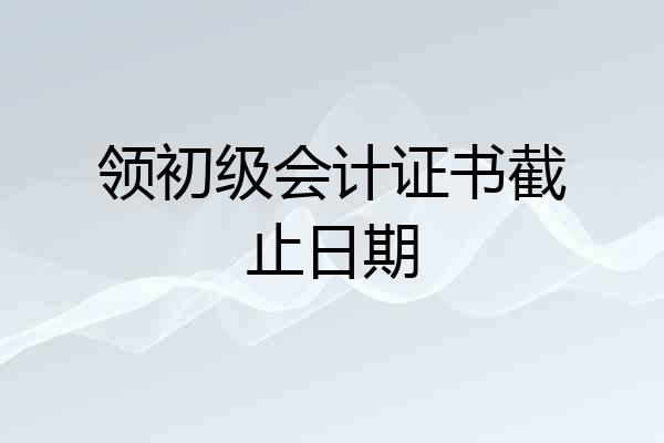 领初级会计证书截止日期