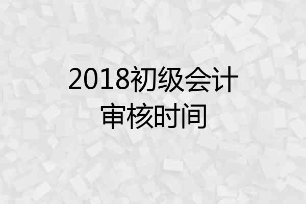 2018初级会计审核时间