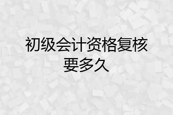 初级会计资格复核要多久