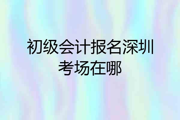 初级会计报名深圳考场在哪