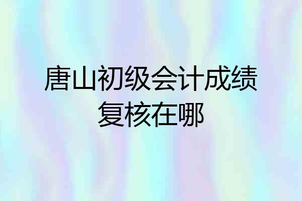 唐山初级会计成绩复核在哪