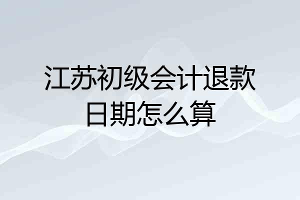 江苏初级会计退款日期怎么算