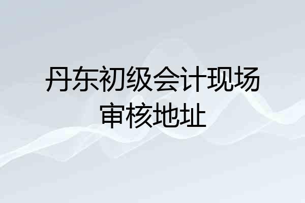 丹东初级会计现场审核地址