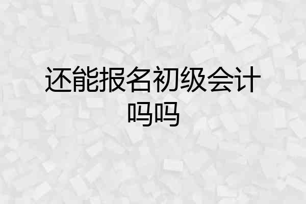还能报名初级会计吗吗