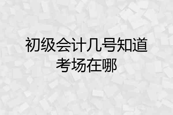 初级会计几号知道考场在哪