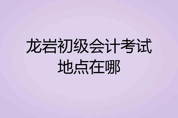 龙岩初级会计考试地点在哪