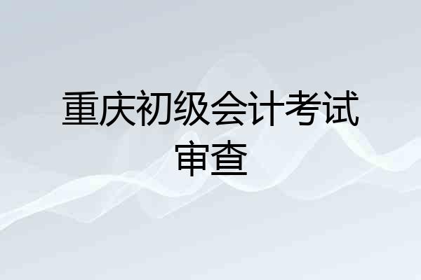 重庆初级会计考试审查