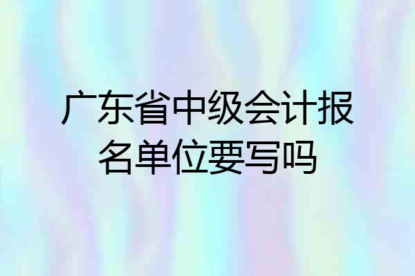 广东省中级会计报名单位要写吗