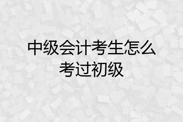 中级会计考生怎么考过初级