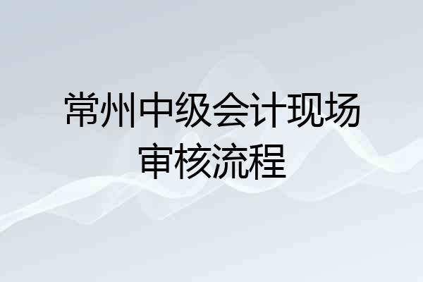 常州中级会计现场审核流程