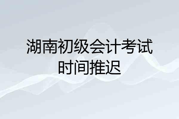 湖南初级会计考试时间推迟