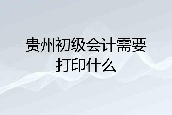 贵州初级会计需要打印什么