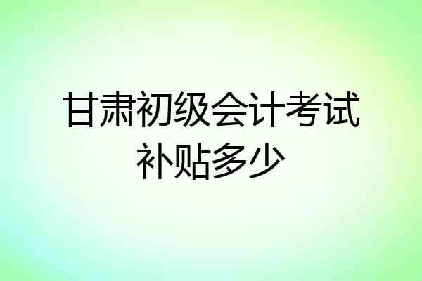甘肃初级会计考试补贴多少