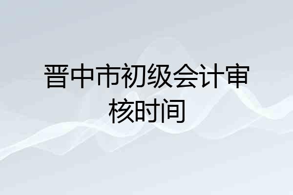 晋中市初级会计审核时间