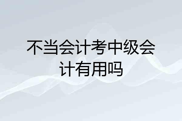 不当会计考中级会计有用吗