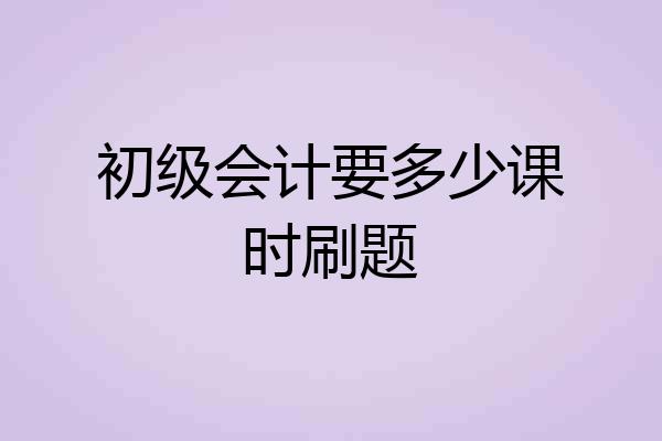 初级会计要多少课时刷题