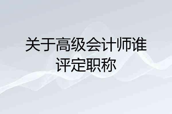 关于高级会计师谁评定职称