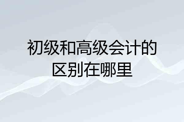 初级和高级会计的区别在哪里