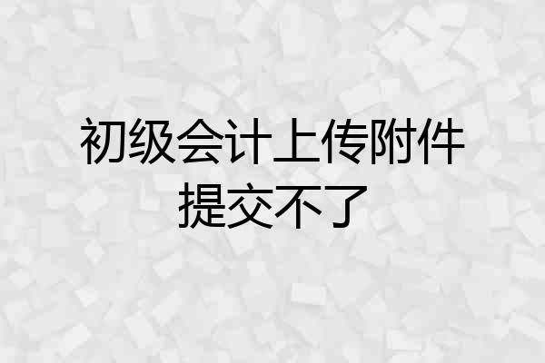 初级会计上传附件提交不了