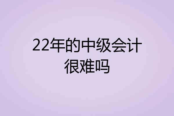 22年的中级会计很难吗