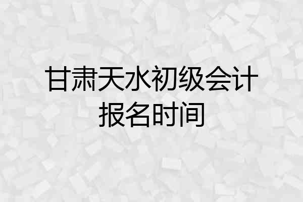 甘肃天水初级会计报名时间