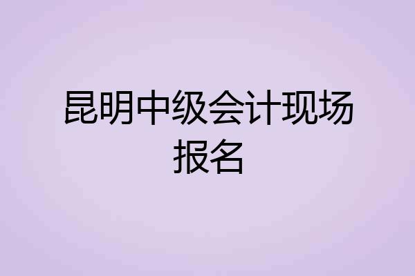 昆明中级会计现场报名