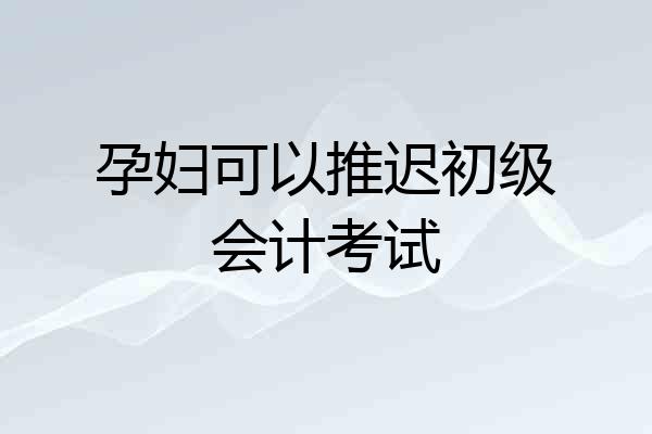 孕妇可以推迟初级会计考试