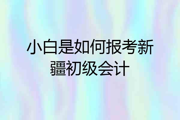小白是如何报考新疆初级会计