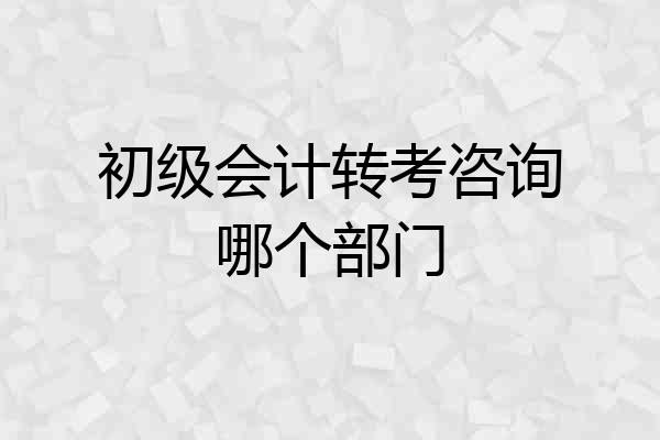 初级会计转考咨询哪个部门