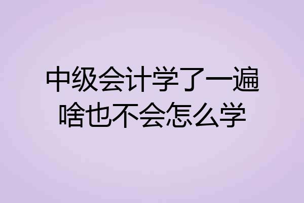 中级会计学了一遍啥也不会怎么学