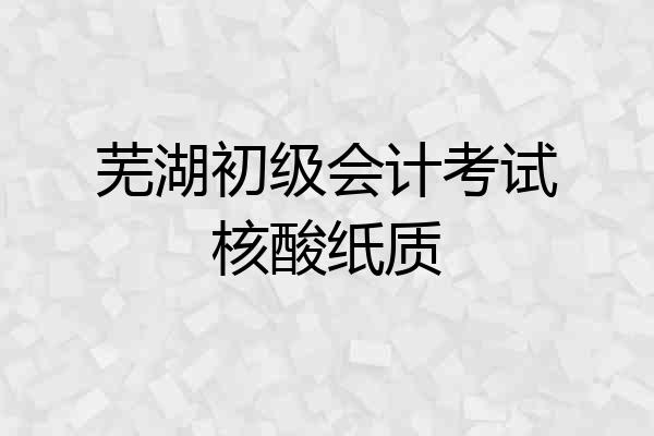 芜湖初级会计考试核酸纸质