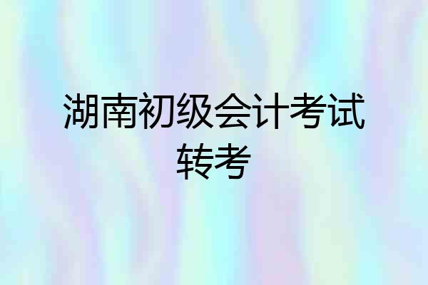 湖南初级会计考试转考
