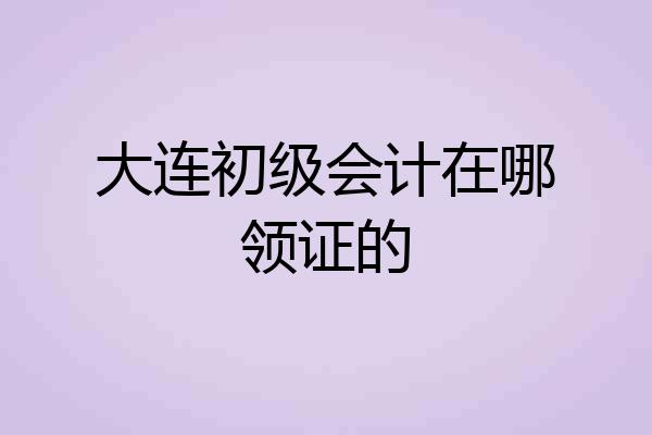 大连初级会计在哪领证的