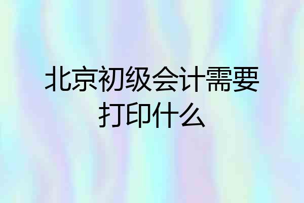 北京初级会计需要打印什么