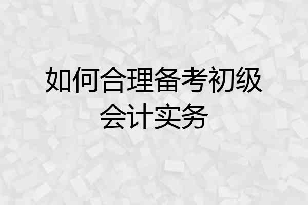 如何合理备考初级会计实务