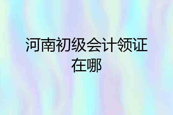 河南初级会计领证在哪