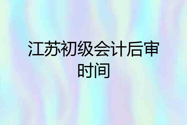 江苏初级会计后审时间